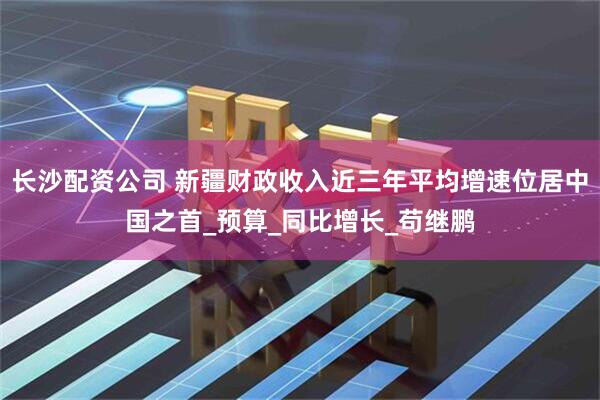 长沙配资公司 新疆财政收入近三年平均增速位居中国之首_预算_同比增长_苟继鹏