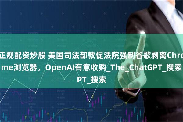 正规配资炒股 美国司法部敦促法院强制谷歌剥离Chrome浏览器，OpenAI有意收购_The_ChatGPT_搜索