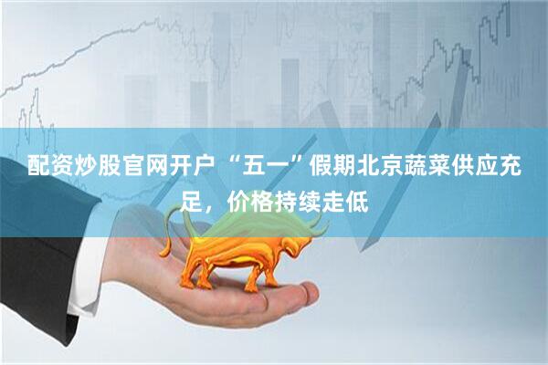 配资炒股官网开户 “五一”假期北京蔬菜供应充足，价格持续走低