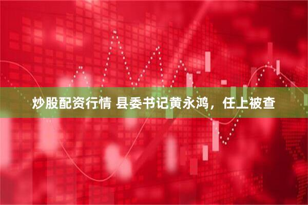炒股配资行情 县委书记黄永鸿，任上被查