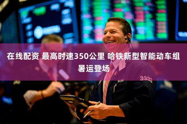 在线配资 最高时速350公里 哈铁新型智能动车组暑运登场