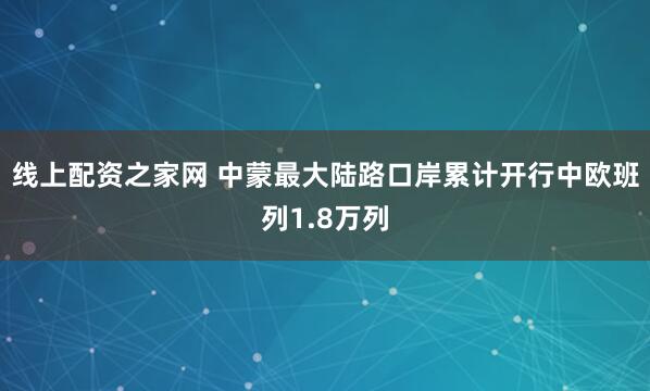 线上配资之家网 中蒙最大陆路口岸累计开行中欧班列1.8万列