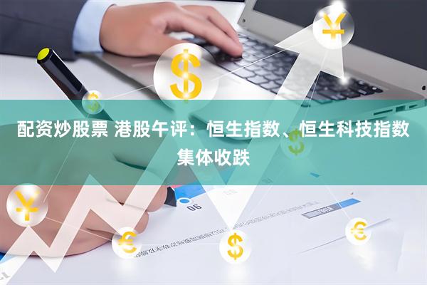 配资炒股票 港股午评：恒生指数、恒生科技指数集体收跌