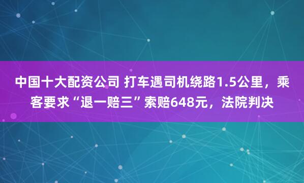 中国十大配资公司 打车遇司机绕路1.5公里，乘客要求“退一赔三”索赔648元，法院判决