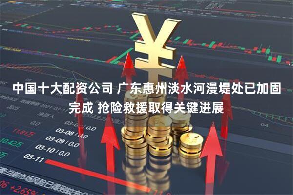 中国十大配资公司 广东惠州淡水河漫堤处已加固完成 抢险救援取得关键进展