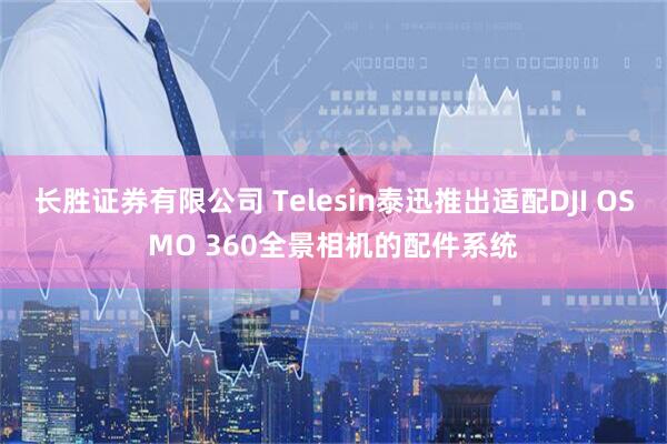 长胜证券有限公司 Telesin泰迅推出适配DJI OSMO 360全景相机的配件系统