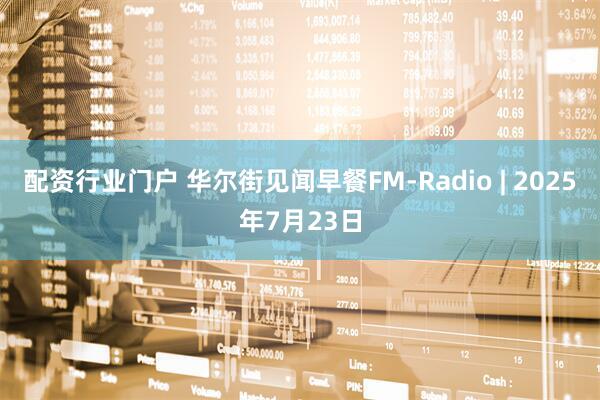 配资行业门户 华尔街见闻早餐FM-Radio | 2025年7月23日