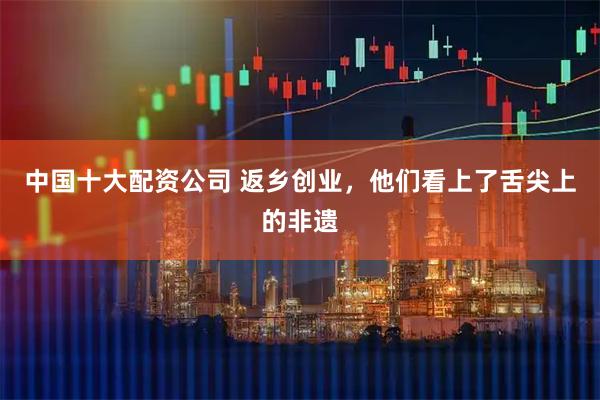 中国十大配资公司 返乡创业，他们看上了舌尖上的非遗