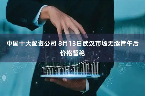 中国十大配资公司 8月13日武汉市场无缝管午后价格暂稳