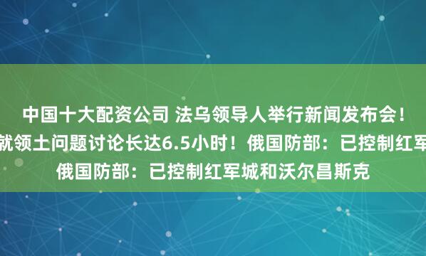 中国十大配资公司 法乌领导人举行新闻发布会！泽连斯基：乌美就领土问题讨论长达6.5小时！俄国防部：已控制红军城和沃尔昌斯克