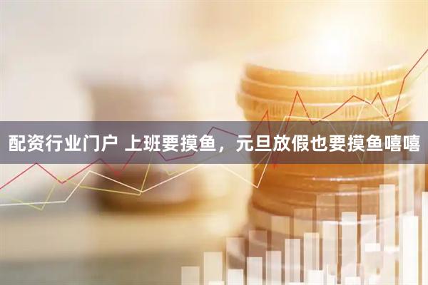 配资行业门户 上班要摸鱼，元旦放假也要摸鱼嘻嘻