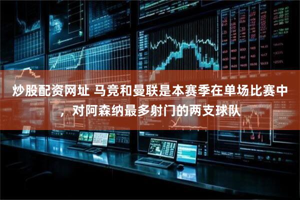 炒股配资网址 马竞和曼联是本赛季在单场比赛中，对阿森纳最多射门的两支球队