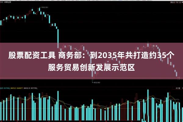 股票配资工具 商务部：到2035年共打造约35个服务贸易创新发展示范区