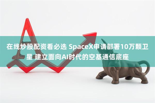 在线炒股配资看必选 SpaceX申请部署10万颗卫星 建立面向AI时代的空基通信底座