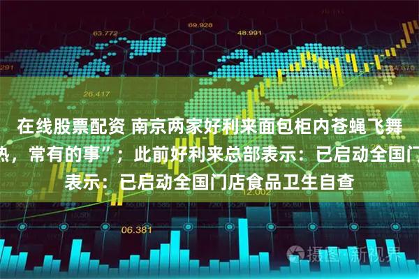 在线股票配资 南京两家好利来面包柜内苍蝇飞舞，店员：“天气热，常有的事”；此前好利来总部表示：已启动全国门店食品卫生自查
