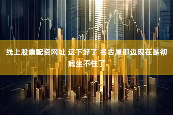 线上股票配资网址 这下好了 名古屋那边现在是彻底坐不住了