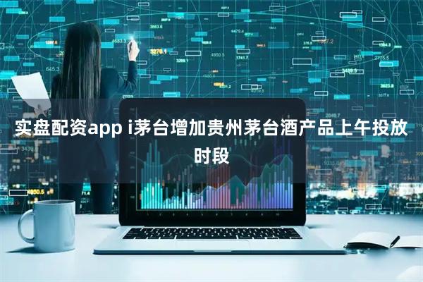 实盘配资app i茅台增加贵州茅台酒产品上午投放时段