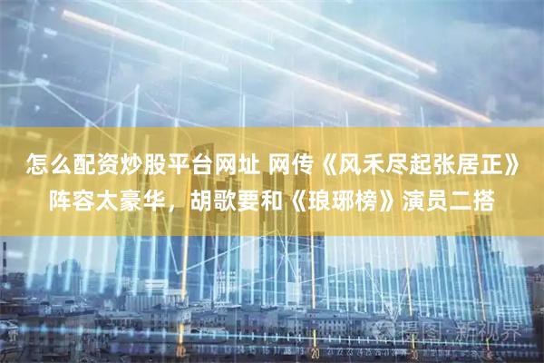 怎么配资炒股平台网址 网传《风禾尽起张居正》阵容太豪华，胡歌要和《琅琊榜》演员二搭